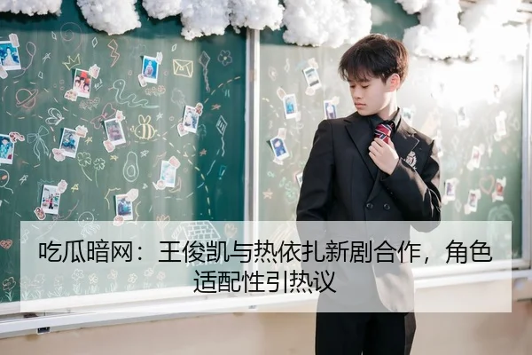 吃瓜暗网：王俊凯与热依扎新剧合作，角色适配性引热议